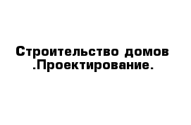 Строительство домов .Проектирование.